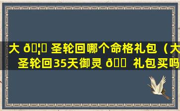 大 🦊 圣轮回哪个命格礼包（大圣轮回35天御灵 🐠 礼包买吗）